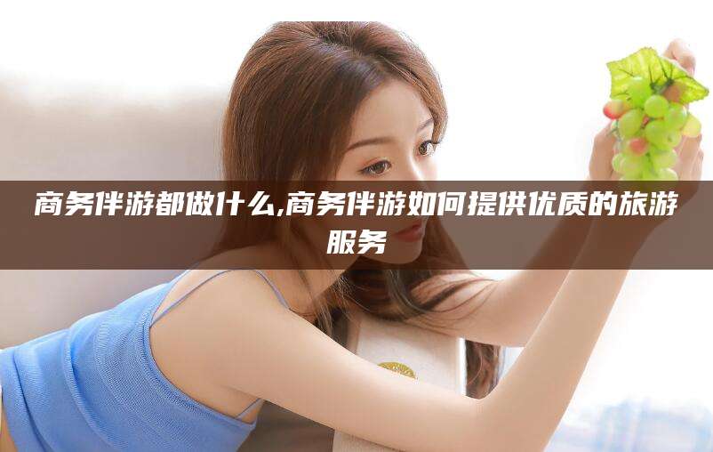 武威商务伴游都做什么,商务伴游如何提供优质的旅游服务