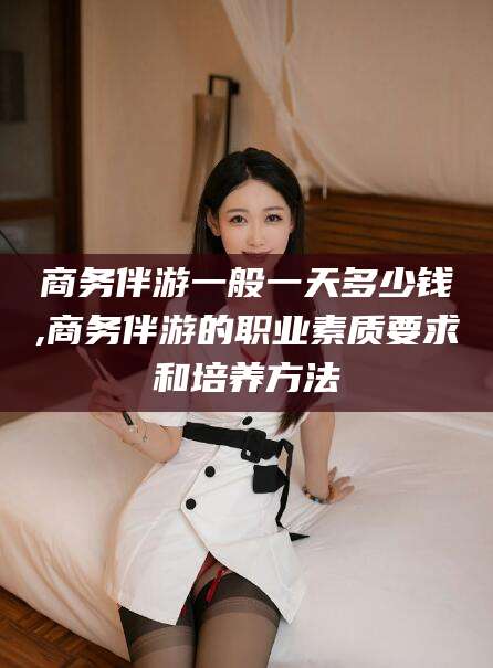 武威商务伴游一般一天多少钱,商务伴游的职业素质要求和培养方法