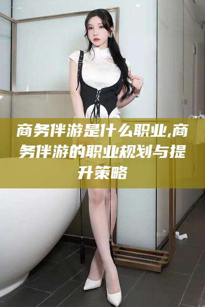 武威商务伴游是什么职业,商务伴游的职业规划与提升策略