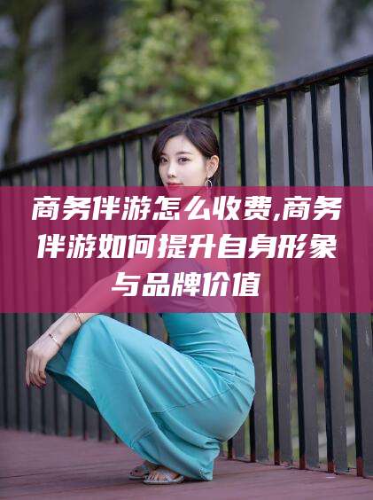 武威商务伴游怎么收费,商务伴游如何提升自身形象与品牌价值