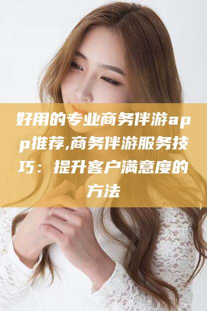 武威好用的专业商务伴游app推荐,商务伴游服务技巧：提升客户满意度的方法