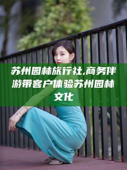 武威苏州园林旅行社,商务伴游带客户体验苏州园林文化