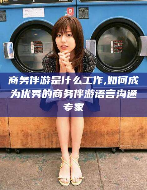 武威商务伴游是什么工作,如何成为优秀的商务伴游语言沟通专家