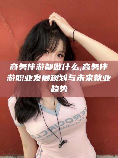 武威商务伴游都做什么,商务伴游职业发展规划与未来就业趋势
