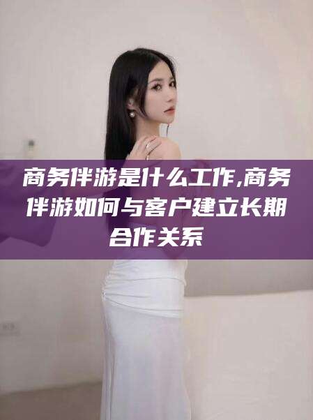 武威商务伴游是什么工作,商务伴游如何与客户建立长期合作关系