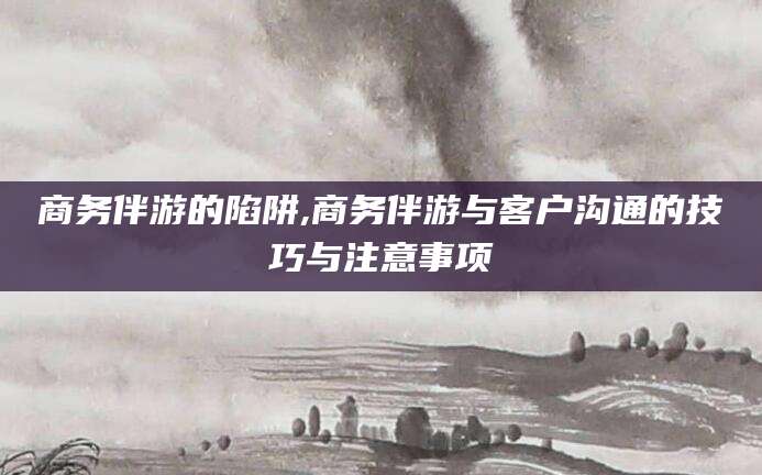 武威商务伴游的陷阱,商务伴游与客户沟通的技巧与注意事项
