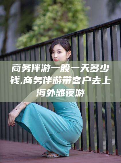 武威商务伴游一般一天多少钱,商务伴游带客户去上海外滩夜游