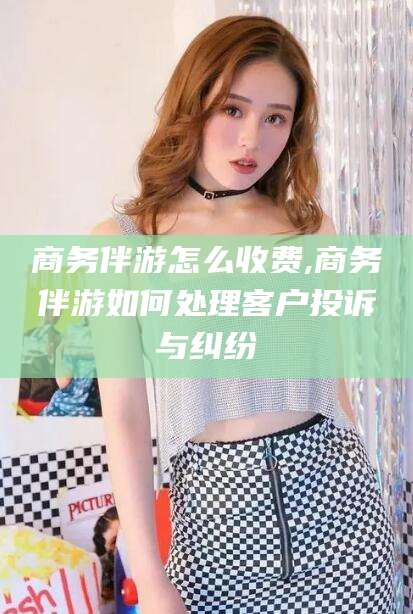 商务伴游怎么收费,商务伴游如何处理客户投诉与纠纷