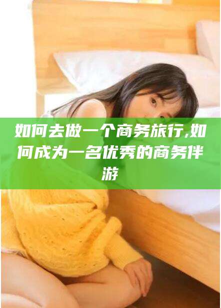 武威如何去做一个商务旅行,如何成为一名优秀的商务伴游