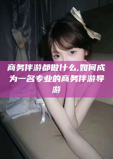 武威商务伴游都做什么,如何成为一名专业的商务伴游导游