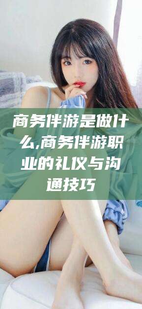 武威商务伴游是做什么,商务伴游职业的礼仪与沟通技巧