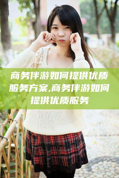 武威商务伴游如何提供优质服务方案,商务伴游如何提供优质服务