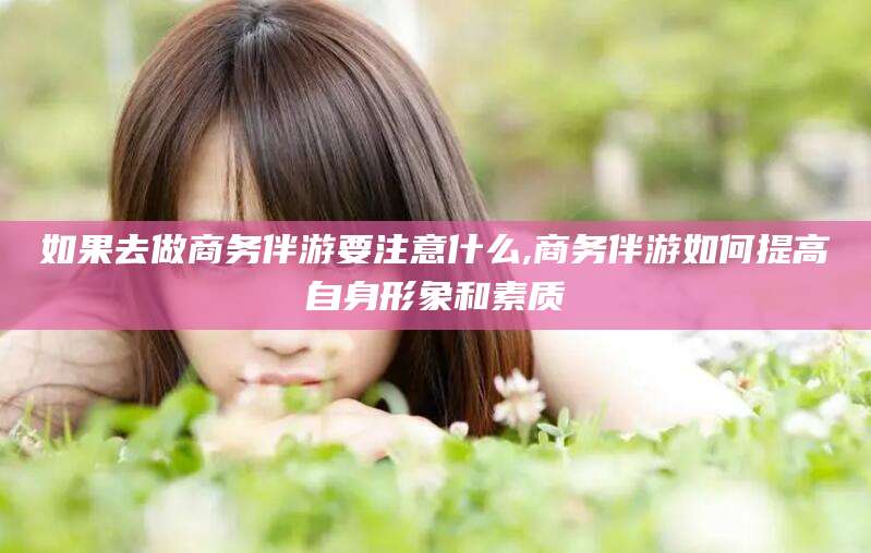 武威如果去做商务伴游要注意什么,商务伴游如何提高自身形象和素质