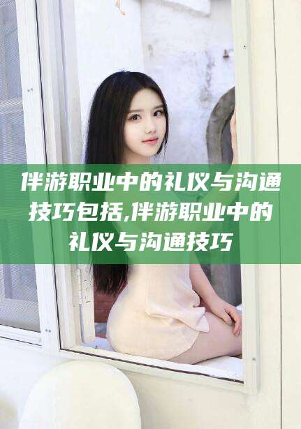 武威伴游职业中的礼仪与沟通技巧包括,伴游职业中的礼仪与沟通技巧
