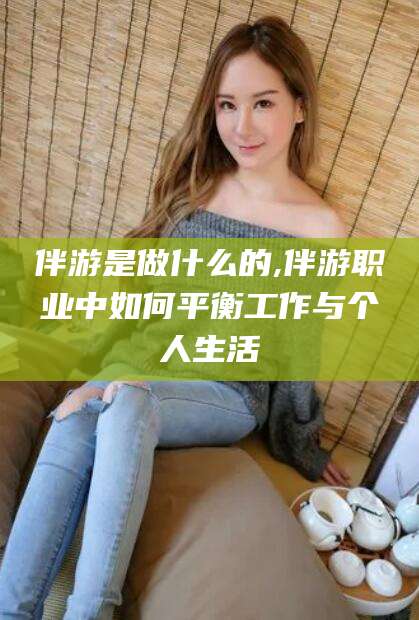 武威伴游是做什么的,伴游职业中如何平衡工作与个人生活