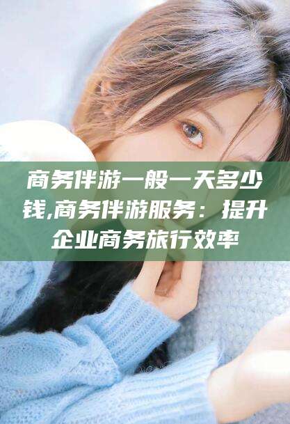 武威商务伴游一般一天多少钱,商务伴游服务：提升企业商务旅行效率