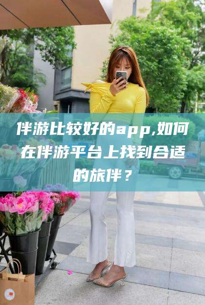 武威伴游比较好的app,如何在伴游平台上找到合适的旅伴？
