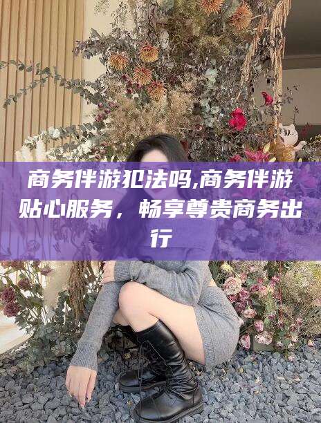 武威商务伴游犯法吗,商务伴游贴心服务，畅享尊贵商务出行