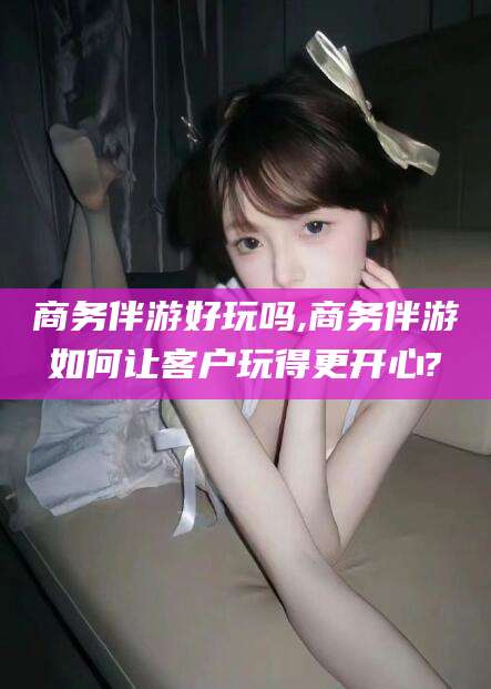 武威商务伴游好玩吗,商务伴游如何让客户玩得更开心?