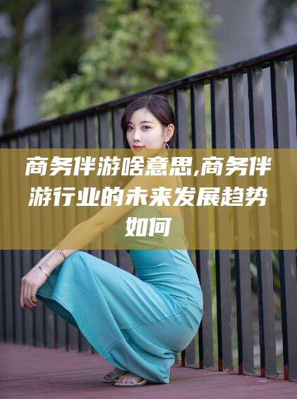 武威商务伴游啥意思,商务伴游行业的未来发展趋势如何