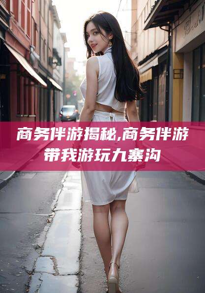 武威商务伴游揭秘,商务伴游带我游玩九寨沟