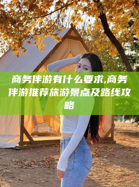 武威商务伴游有什么要求,商务伴游推荐旅游景点及路线攻略