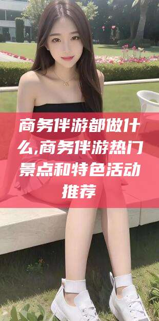 武威商务伴游都做什么,商务伴游热门景点和特色活动推荐