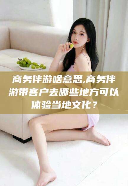 武威商务伴游啥意思,商务伴游带客户去哪些地方可以体验当地文化？