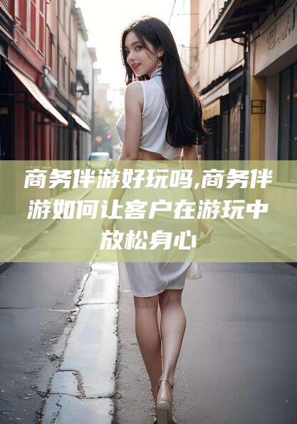 武威商务伴游好玩吗,商务伴游如何让客户在游玩中放松身心