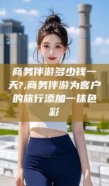 武威商务伴游多少钱一天?,商务伴游为客户的旅行添加一抹色彩