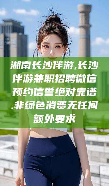 武威湖南长沙伴游,长沙伴游兼职招聘微信预约信誉绝对靠谱.非绿色消费无任何额外要求