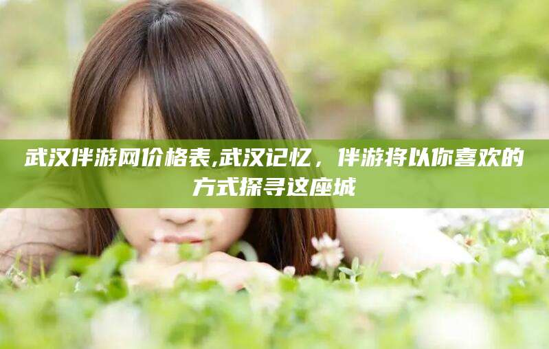 武威武汉伴游网价格表,武汉记忆，伴游将以你喜欢的方式探寻这座城