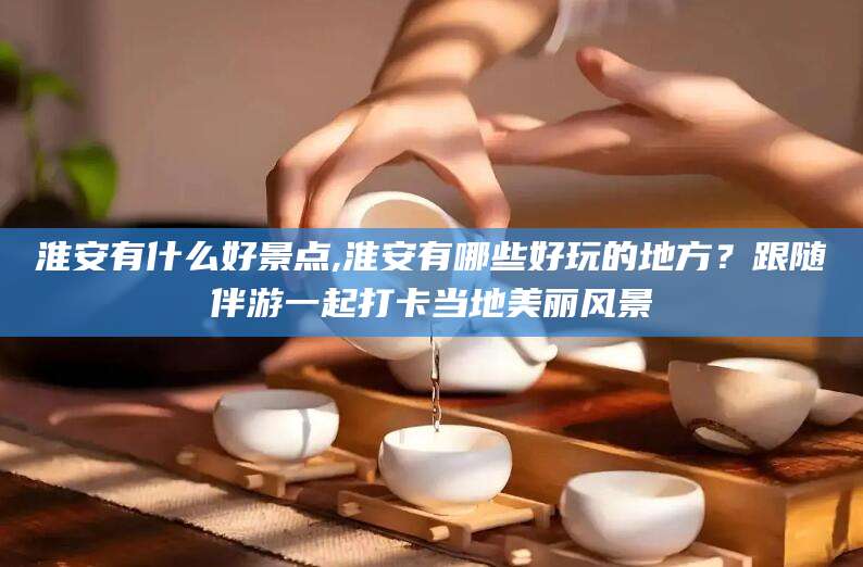 武威淮安有什么好景点,淮安有哪些好玩的地方？跟随伴游一起打卡当地美丽风景