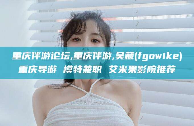 武威重庆伴游论坛,重庆伴游,吴藏(fgowike)重庆导游 模特兼职 艾米果影院推荐