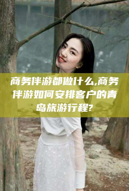 武威商务伴游都做什么,商务伴游如何安排客户的青岛旅游行程?