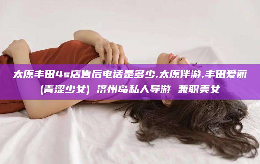 武威太原丰田4s店售后电话是多少,太原伴游,丰田爱丽(青涩少女) 济州岛私人导游 兼职美女