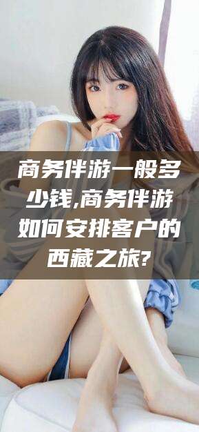 武威商务伴游一般多少钱,商务伴游如何安排客户的西藏之旅?