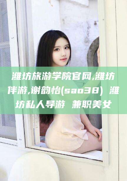 武威潍坊旅游学院官网,潍坊伴游,谢韵怡(sao38) 潍坊私人导游 兼职美女