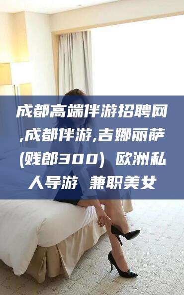 武威成都高端伴游招聘网,成都伴游,吉娜丽萨(贱郎300) 欧洲私人导游 兼职美女