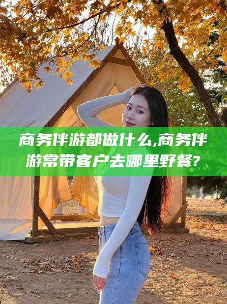 武威商务伴游都做什么,商务伴游常带客户去哪里野餐?