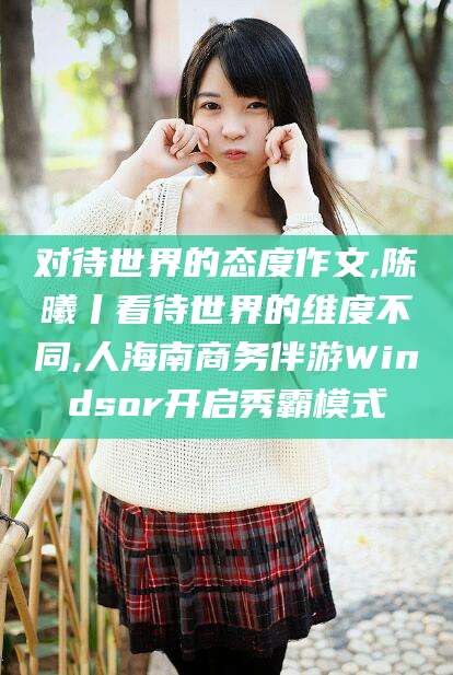 武威对待世界的态度作文,陈曦丨看待世界的维度不同,人海南商务伴游Windsor开启秀霸模式