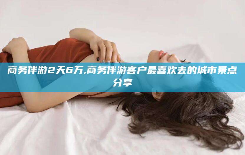 武威商务伴游2天6万,商务伴游客户最喜欢去的城市景点分享