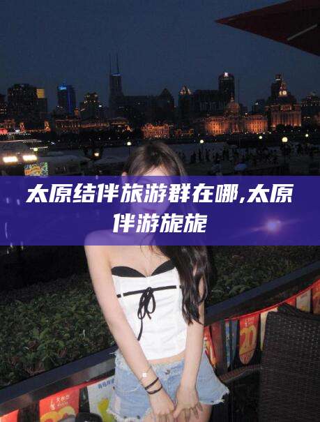 武威太原结伴旅游群在哪,太原伴游旎旎