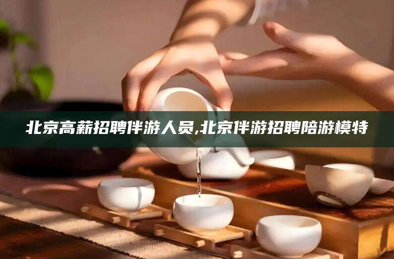 武威北京高薪招聘伴游人员,北京伴游招聘陪游模特