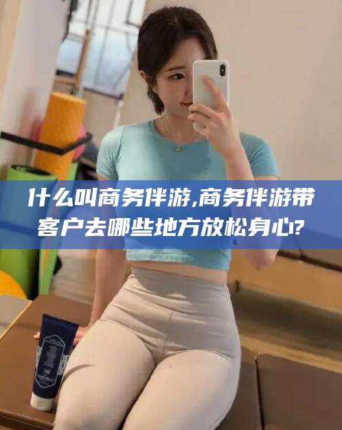 武威什么叫商务伴游,商务伴游带客户去哪些地方放松身心?