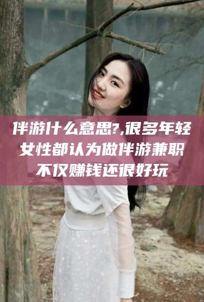武威伴游什么意思?,很多年轻女性都认为做伴游兼职不仅赚钱还很好玩