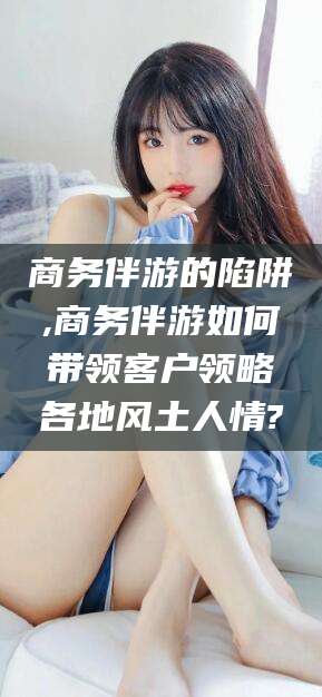 武威商务伴游的陷阱,商务伴游如何带领客户领略各地风土人情?