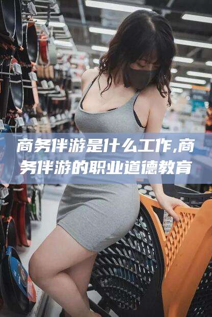 武威商务伴游是什么工作,商务伴游的职业道德教育