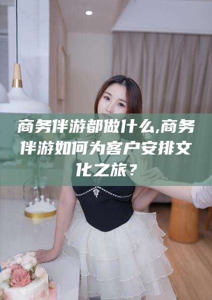 武威商务伴游都做什么,商务伴游如何为客户安排文化之旅？