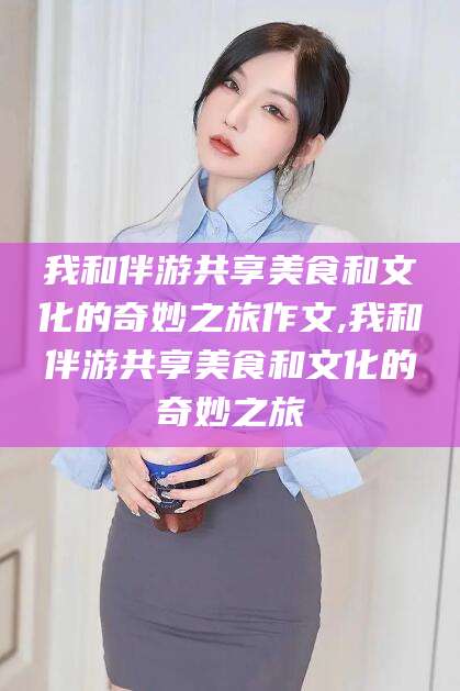 武威我和伴游共享美食和文化的奇妙之旅作文,我和伴游共享美食和文化的奇妙之旅